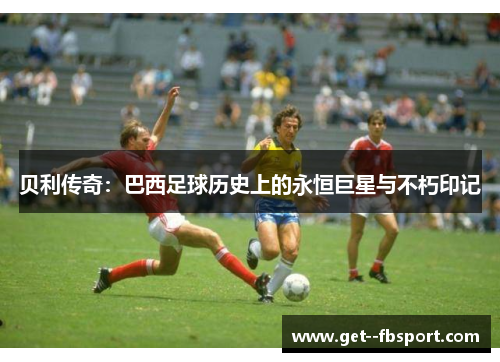 贝利传奇：巴西足球历史上的永恒巨星与不朽印记