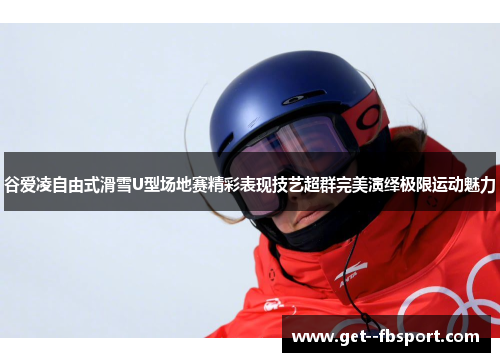 谷爱凌自由式滑雪U型场地赛精彩表现技艺超群完美演绎极限运动魅力